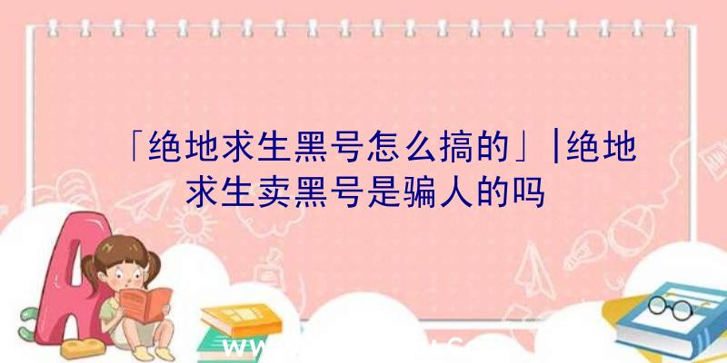 「绝地求生黑号怎么搞的」|绝地求生卖黑号是骗人的吗